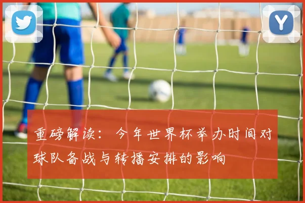 重磅解读：今年世界杯举办时间对球队备战与转播安排的影响