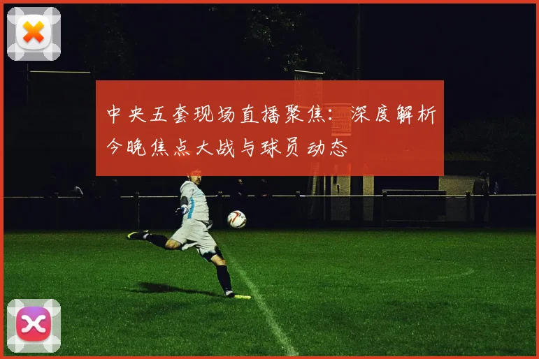 中央五套现场直播聚焦：深度解析今晚焦点大战与球员动态