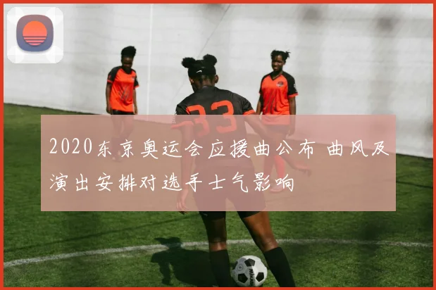 2020东京奥运会应援曲公布 曲风及演出安排对选手士气影响