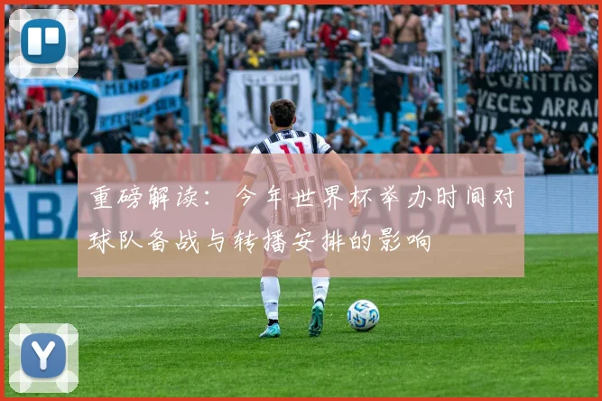 重磅解读：今年世界杯举办时间对球队备战与转播安排的影响