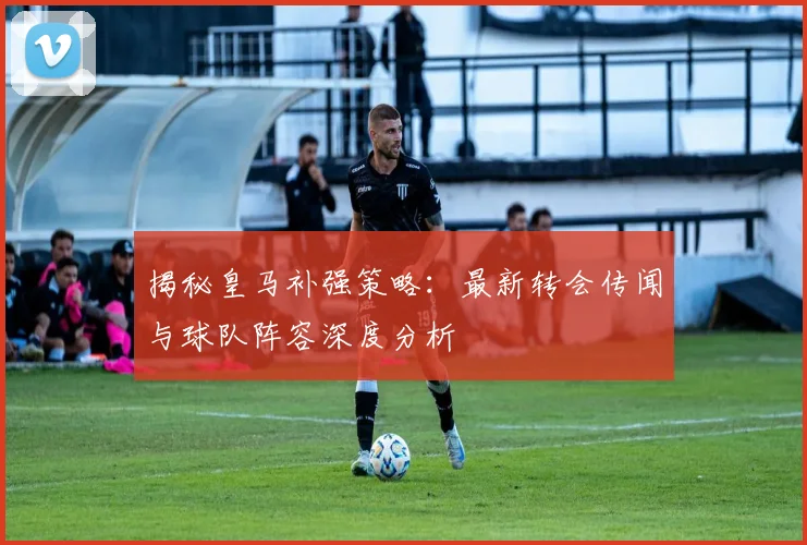 揭秘皇马补强策略:最新转会传闻与球队阵容深度分析
