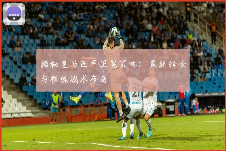 揭秘皇马西甲卫冕策略:最新转会与教练战术布局