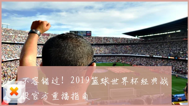 不容错过！2019篮球世界杯经典战役官方重播指南