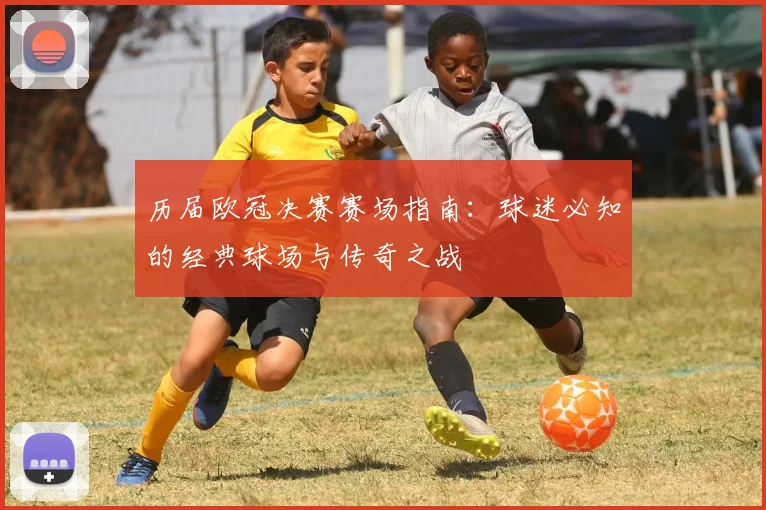 历届欧冠决赛赛场指南：球迷必知的经典球场与传奇之战