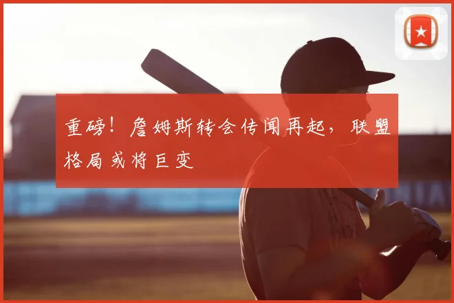 重磅！詹姆斯转会传闻再起，联盟格局或将巨变