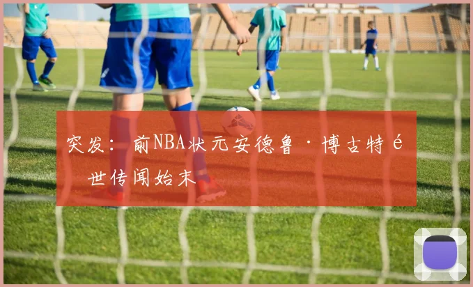 突发：前NBA状元安德鲁·博古特逝世传闻始末