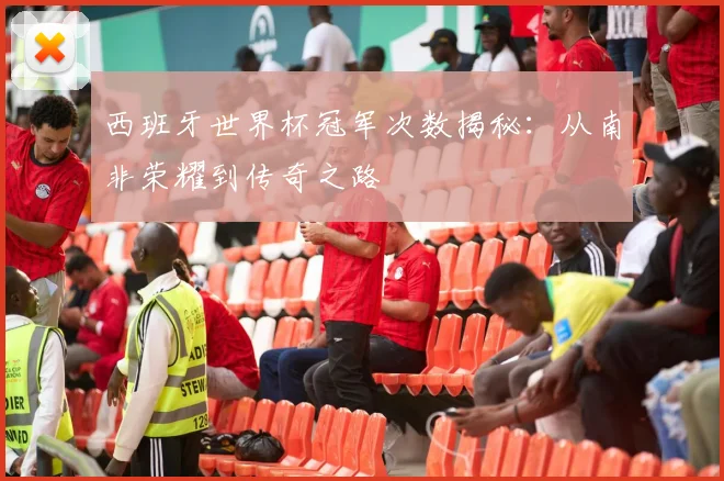 西班牙世界杯冠军次数揭秘：从南非荣耀到传奇之路