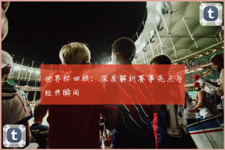 世界杯回顾：深度解析赛事亮点与经典瞬间
