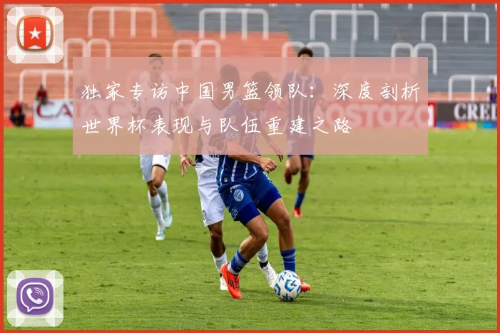 独家专访中国男篮领队:深度剖析世界杯表现与队伍重建之路