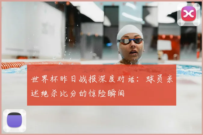 世界杯昨日战报深度对话：球员亲述绝杀比分的惊险瞬间