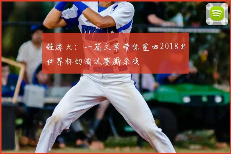 强烽火：一篇文章带你重回2018年世界杯的淘汰赛厮杀夜