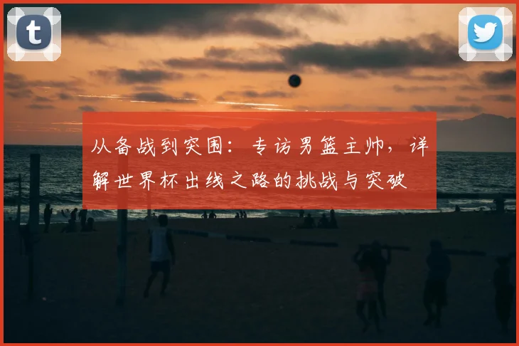 从备战到突围：专访男篮主帅，详解世界杯出线之路的挑战与突破