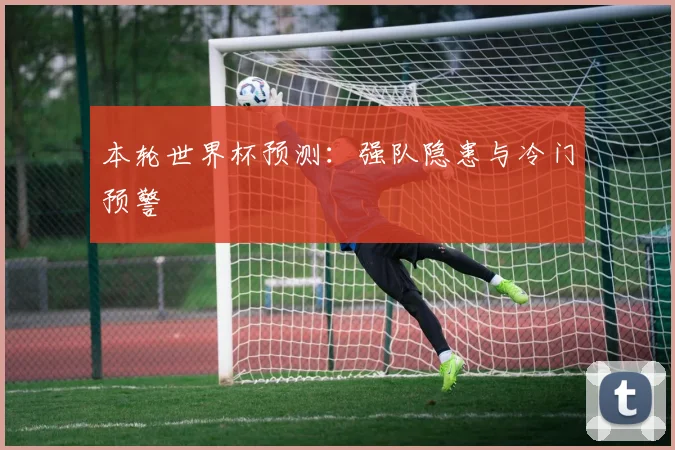 本轮世界杯预测：强队隐患与冷门预警
