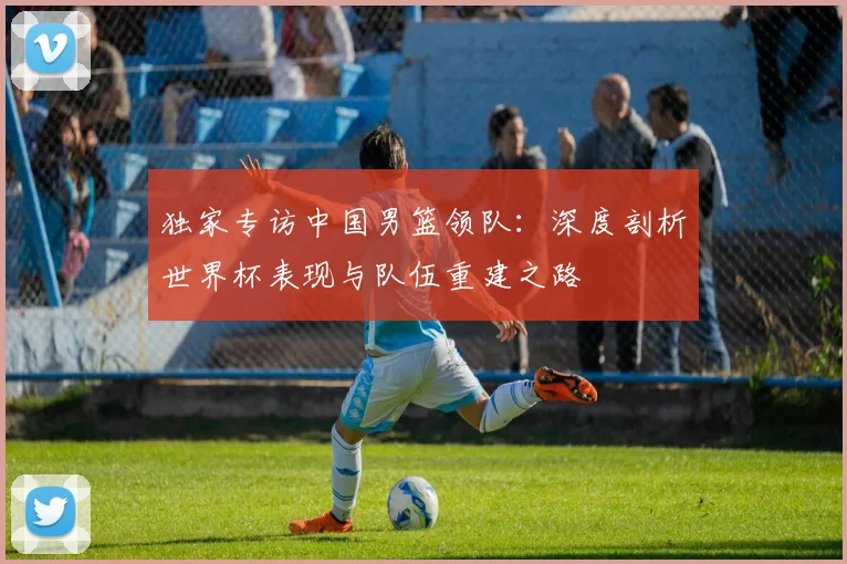 独家专访中国男篮领队:深度剖析世界杯表现与队伍重建之路