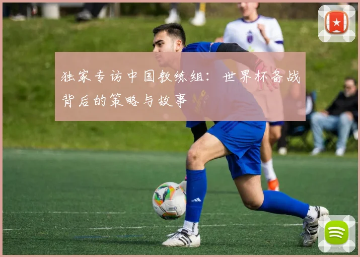 独家专访中国教练组:世界杯备战背后的策略与故事