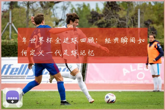 年世界杯全进球回顾：经典瞬间如何定义一代足球记忆
