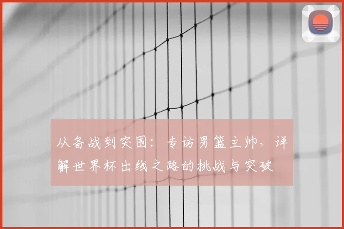 从备战到突围：专访男篮主帅，详解世界杯出线之路的挑战与突破