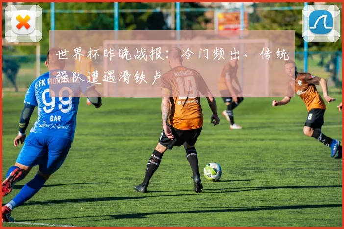 世界杯昨晚战报：冷门频出，传统强队遭遇滑铁卢